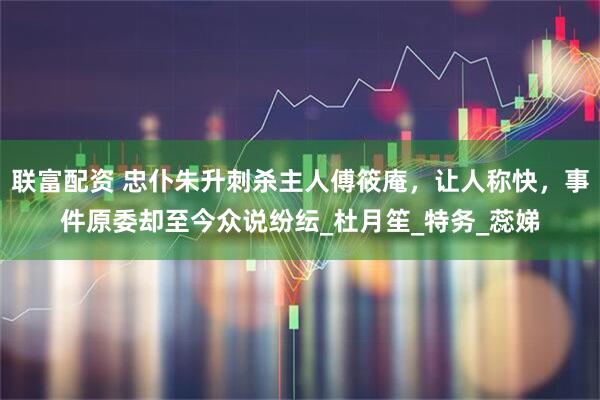 联富配资 忠仆朱升刺杀主人傅筱庵，让人称快，事件原委却至今众说纷纭_杜月笙_特务_蕊娣