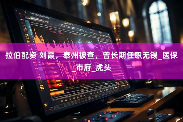 拉伯配资 刘霞，泰州被查，曾长期任职无锡_医保_市府_虎头