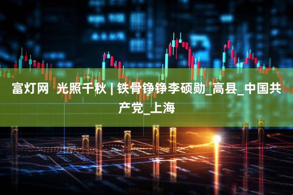 富灯网  光照千秋 | 铁骨铮铮李硕勋_高县_中国共产党_上海