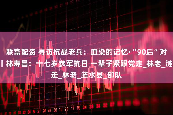 联富配资 寻访抗战老兵：血染的记忆·“90后”对话90后③丨林寿昌：十七岁参军抗日 一辈子紧跟党走_林老_涟水县_部队