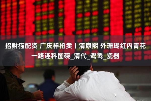 招财猫配资 广庆祥拍卖丨清康熙 外珊瑚红内青花一路连科图碗_清代_鹭鸶_瓷器