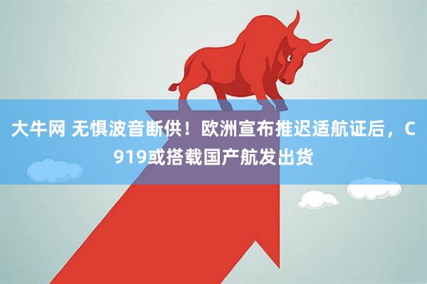大牛网 无惧波音断供！欧洲宣布推迟适航证后，C919或搭载国产航发出货