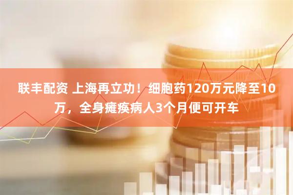 联丰配资 上海再立功！细胞药120万元降至10万，全身瘫痪病人3个月便可开车