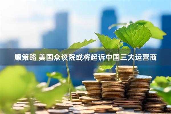 顺策略 美国众议院或将起诉中国三大运营商