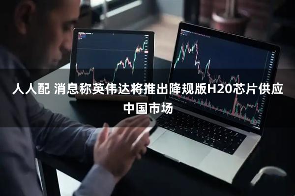 人人配 消息称英伟达将推出降规版H20芯片供应中国市场