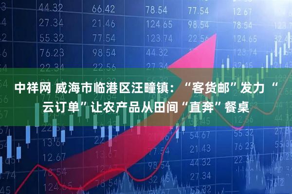 中祥网 威海市临港区汪疃镇：“客货邮”发力 “云订单”让农产品从田间“直奔”餐桌