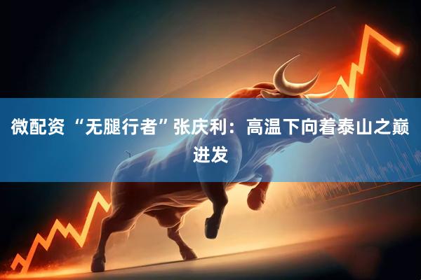 微配资 “无腿行者”张庆利：高温下向着泰山之巅进发