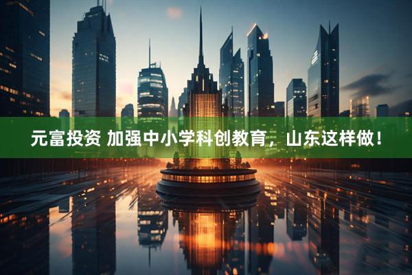 元富投资 加强中小学科创教育，山东这样做！