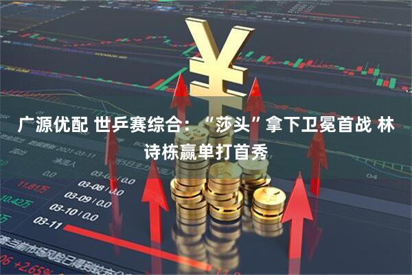 广源优配 世乒赛综合：“莎头”拿下卫冕首战 林诗栋赢单打首秀
