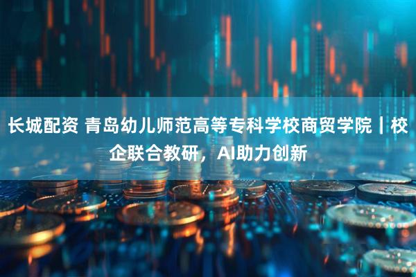 长城配资 青岛幼儿师范高等专科学校商贸学院｜校企联合教研，AI助力创新