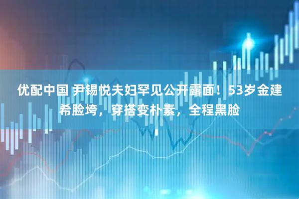 优配中国 尹锡悦夫妇罕见公开露面！53岁金建希脸垮，穿搭变朴素，全程黑脸