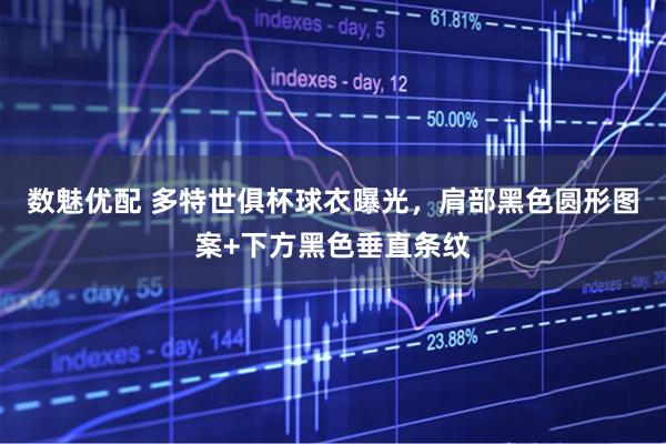 数魅优配 多特世俱杯球衣曝光，肩部黑色圆形图案+下方黑色垂直条纹