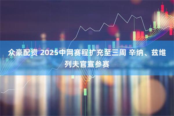 众豪配资 2025中网赛程扩充至三周 辛纳、兹维列夫官宣参赛