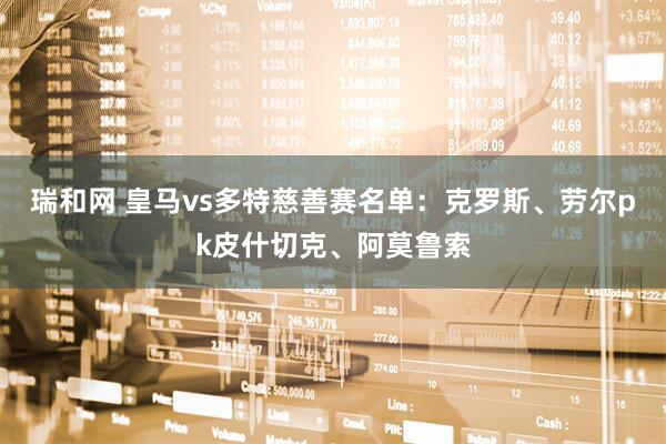 瑞和网 皇马vs多特慈善赛名单：克罗斯、劳尔pk皮什切克、阿莫鲁索