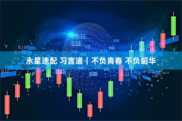 永星速配 习言道｜不负青春 不负韶华
