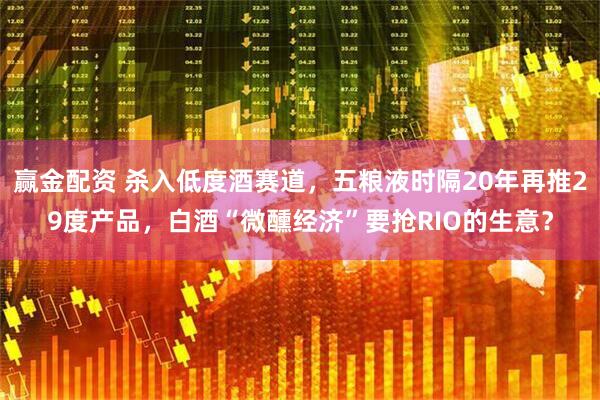 赢金配资 杀入低度酒赛道，五粮液时隔20年再推29度产品，白酒“微醺经济”要抢RIO的生意？