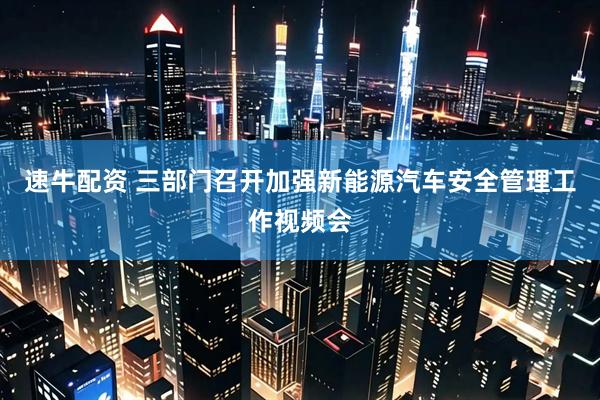 速牛配资 三部门召开加强新能源汽车安全管理工作视频会