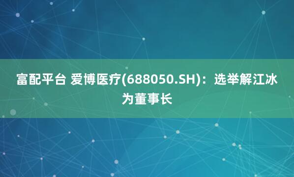 富配平台 爱博医疗(688050.SH)：选举解江冰为董事长