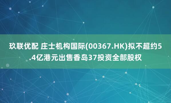 玖联优配 庄士机构国际(00367.HK)拟不超约5.4亿港元出售香岛37投资全部股权