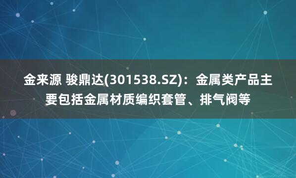 金来源 骏鼎达(301538.SZ)：金属类产品主要包括金属材质编织套管、排气阀等
