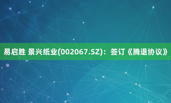 易启胜 景兴纸业(002067.SZ)：签订《腾退协议》
