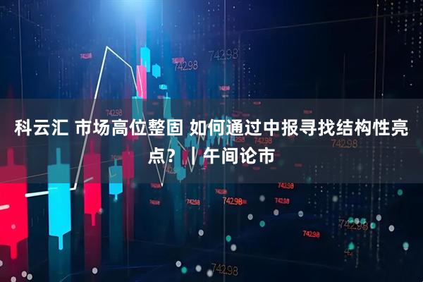 科云汇 市场高位整固 如何通过中报寻找结构性亮点?|午间论市
