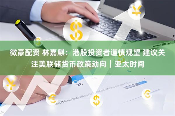 微豪配资 林嘉麒:港股投资者谨慎观望 建议关注美联储货币政策动向|亚太时间