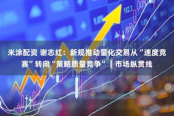 米涂配资 谢志红:新规推动量化交易从“速度竞赛”转向“策略质量竞争”|市场纵贯线