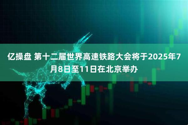 亿操盘 第十二届世界高速铁路大会将于2025年7月8日至11日在北京举办