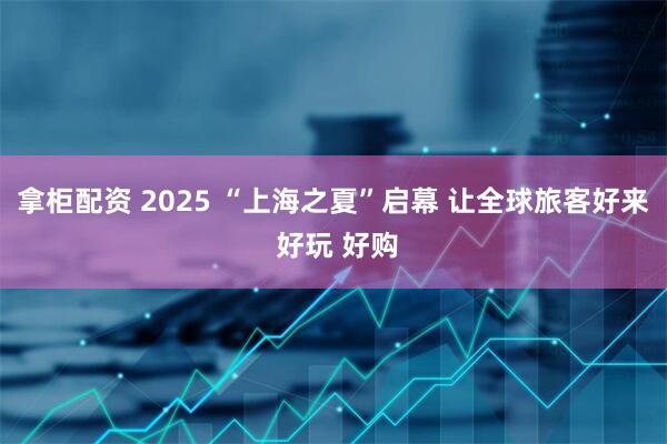 拿柜配资 2025 “上海之夏”启幕 让全球旅客好来 好玩 好购