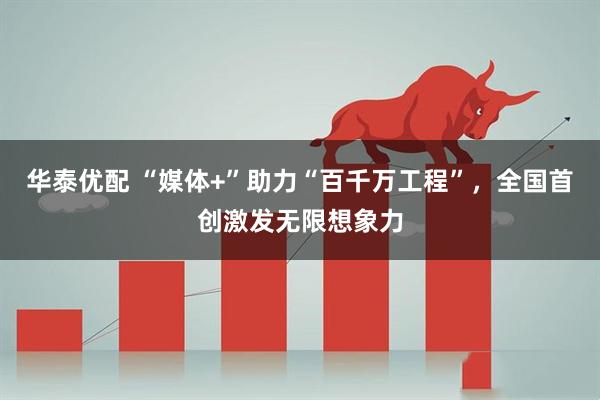 华泰优配 “媒体+”助力“百千万工程”，全国首创激发无限想象力