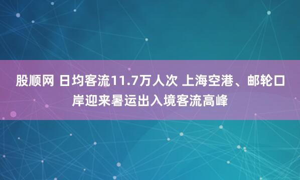 股顺网 日均客流11.7万人次 上海空港、邮轮口岸迎来暑运出入境客流高峰