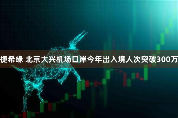 捷希缘 北京大兴机场口岸今年出入境人次突破300万