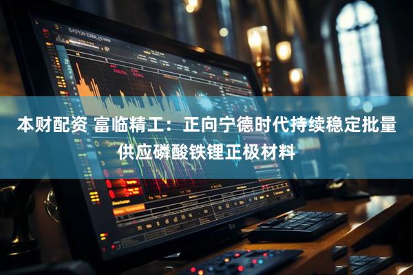 本财配资 富临精工：正向宁德时代持续稳定批量供应磷酸铁锂正极材料