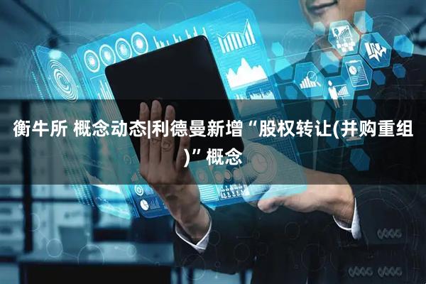 衡牛所 概念动态|利德曼新增“股权转让(并购重组)”概念