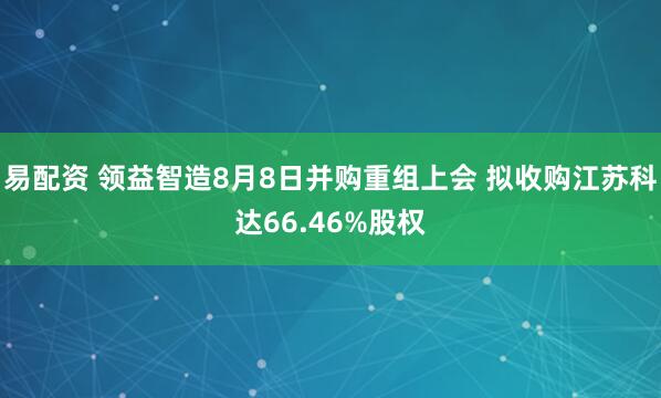 易配资 领益智造8月8日并购重组上会 拟收购江苏科达66.46%股权