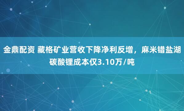 金鼎配资 藏格矿业营收下降净利反增，麻米错盐湖碳酸锂成本仅3.10万/吨