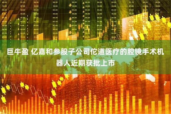 巨牛盈 亿嘉和参股子公司佗道医疗的腔镜手术机器人近期获批上市